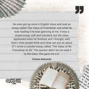He even got up once in English class and read an essay called ‘The Value of Friendship’ and while he was reading it he kept glancing at me. It was a stupid essay, soft and standard, but the class applauded when he finished, and I thought, well, that’s what people think and what can you do about it? I wrote a counter-essay called, ‘The Value of No Friendship At All.’ The teacher didn’t let me read it to the class. She gave me a D.