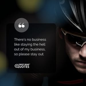 There’s no business like staying the hell out of my business, so please stay out.