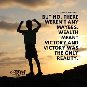 But no, there weren't any maybes. Wealth meant victory and victory was the only reality.