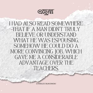 I had also read somewhere that if a man didn't truly believe or understand what he was espousing, somehow he could do a more convincing job, which gave me a considerable advantage over the teachers.