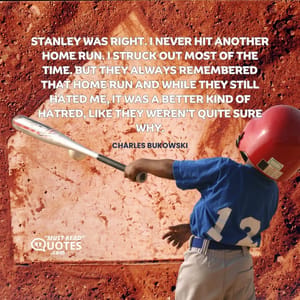 Stanley was right. I never hit another home run. I struck out most of the time. But they always remembered that home run and while they still hated me, it was a better kind of hatred, like they weren’t quite sure why.
