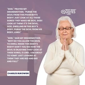 "God," prayed my grandmother, "purge the devil from this poor boy's body! Just look at all those sores! They make me sick, God! Look at them! It's the devil, God, dwelling in this boy's body. Purge the devil from his body, Lord!" "God," said my grandmother, "why do you allow the devil to dwell inside this body's body? Don't you see how the devil is enjoying this? Look at these sores, 0 Lord, I am about to vomit just looking at them! They are red and big and full!"