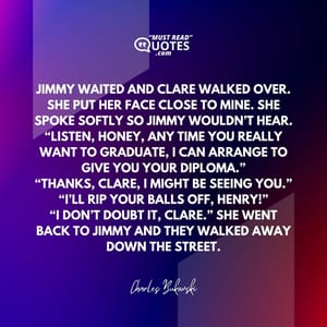Jimmy waited and Clare walked over. She put her face close to mine. She spoke softly so Jimmy wouldn’t hear. “Listen, Honey, any time you really want to graduate, I can arrange to give you your diploma.” “Thanks, Clare, I might be seeing you.” “I’ll rip your balls off, Henry!” “I don’t doubt it, Clare.” She went back to Jimmy and they walked away down the street.