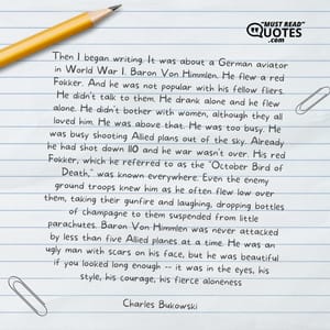 Then I began writing. It was about a German aviator in World War I. Baron Von Himmlen. He flew a red Fokker. And he was not popular with his fellow fliers. He didn't talk to them. He drank alone and he flew alone. He didn't bother with women, although they all loved him. He was above that. He was too busy. He was busy shooting Allied plans out of the sky. Already he had shot down 110 and he war wasn't over. His red Fokker, which he referred to as the "October Bird of Death," was known everywhere. Even the enemy ground troops knew him as he often flew low over them, taking their gunfire and laughing, dropping bottles of champagne to them suspended from little parachutes. Baron Von Himmlen was never attacked by less than five Allied planes at a time. He was an ugly man with scars on his face, but he was beautiful if you looked long enough -- it was in the eyes, his style, his courage, his fierce aloneness.
