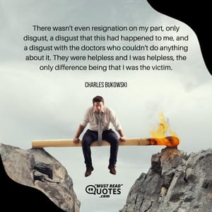 There wasn't even resignation on my part, only disgust, a disgust that this had happened to me, and a disgust with the doctors who couldn't do anything about it. They were helpless and I was helpless, the only difference being that I was the victim.