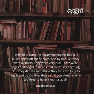 I walked around the library looking for books. I pulled them off the shelves, one by one. But they were all tricks. They were very dull. There were pages and pages of words that didn’t say anything. Or if they did say something they took too long to say it and by the time they said it you already were too tired to have it matter at all.