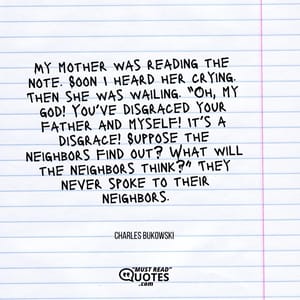 My mother was reading the note. Soon I heard her crying. Then she was wailing. “Oh, my god! You’ve disgraced your father and myself! It’s a disgrace! Suppose the neighbors find out? What will the neighbors think?” They never spoke to their neighbors.