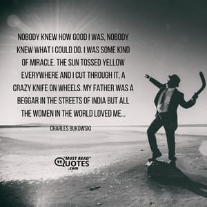 Nobody knew how good I was, nobody knew what I could do. I was some kind of miracle. The sun tossed yellow everywhere and I cut through it, a crazy knife on wheels. My father was a beggar in the streets of India but all the women in the world loved me...