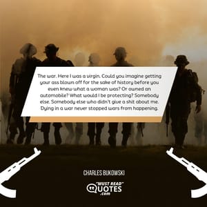 The war. Here I was a virgin. Could you imagine getting your ass blown off for the sake of history before you even knew what a woman was? Or owned an automobile? What would I be protecting? Somebody else. Somebody else who didn’t give a shit about me. Dying in a war never stopped wars from happening.