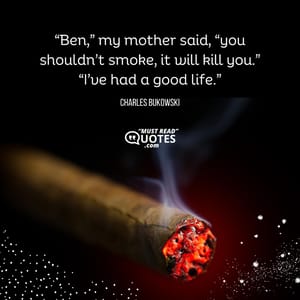 “Ben,” my mother said, “you shouldn’t smoke, it will kill you.” “I’ve had a good life.”