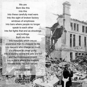 We are Born like this Into this Into these carefully mad wars Into the sight of broken factory windows of emptiness Into bars where people no longer speak to each other Into fist fights that end as shootings and knifings Born into this Into hospitals which are so expensive that it’s cheaper to die Into lawyers who charge so much it’s cheaper to plead guilty Into a country where the jails are full and the madhouses closed Into a place where the masses elevate fools into rich heroes.