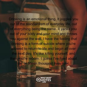 Drinking is an emotional thing. It joggles you out of the standardism of everyday life, out of everything being the same. It yanks you out of your body and your mind and throws you against the wall. I have the feeling that drinking is a form of suicide where you're allowed to return to life and begin all over the next day. It's like killing yourself, and then you're reborn. I guess I've lived about ten or fifteen thousand lives now.