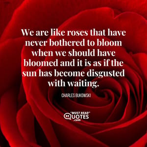 We are like roses that have never bothered to bloom when we should have bloomed and it is as if the sun has become disgusted with waiting.