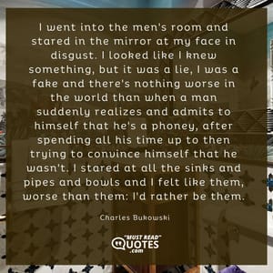 I went into the men's room and stared in the mirror at my face in disgust. I looked like I knew something, but it was a lie, I was a fake and there's nothing worse in the world than when a man suddenly realizes and admits to himself that he's a phoney, after spending all his time up to then trying to convince himself that he wasn't. I stared at all the sinks and pipes and bowls and I felt like them, worse than them: I'd rather be them.
