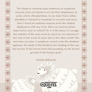 The sheep in centuries past audiences at symphony concerts were not afraid to act out their displeasure at works which offended them. In our time I have either attended or listened to hundreds of concerts and never have I heard an audience express even the mildest displeasure with any work. Have our musical artists improved to such an extent? Or is it the decay of courage, the inability of the mass mind to reach its own decisions? Not only in the world of music but in the other world? The next time you hear a symphony concert note the obedient applause, the death of the bluebird, the shading of the sun; the hooves of the horses from hell pounding on the barren ground of the human spirit.