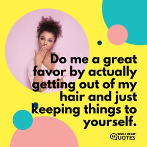 Do me a great favor by actually getting out of my hair and just keeping things to yourself.