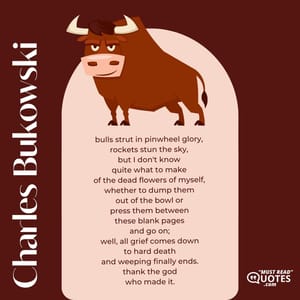 bulls strut in pinwheel glory, rockets stun the sky, but I don't know quite what to make of the dead flowers of myself, whether to dump them out of the bowl or press them between these blank pages and go on; well, all grief comes down to hard death and weeping finally ends. thank the god who made it.