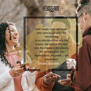 And I laugh, I can still laugh, who can't laugh when the whole thing is so ridiculous that only the insane, the clowns, the half-wits, the cheaters, the whores, the horseplayers, the bankrobbers, the poets ... are interesting?