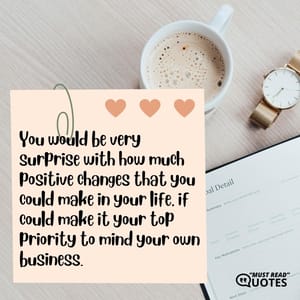 You would be very surprise with how much positive changes that you could make in your life, if could make it your top priority to mind your own business.
