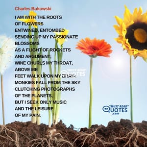 I am with the roots of flowers entwined, entombed sending up my passionate blossoms as a flight of rockets and argument; wine churls my throat, above me feet walk upon my brain, monkies fall from the sky clutching photographs of the planets, but I seek only music and the leisure of my pain.