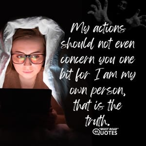 My actions should not even concern you one bit for I am my own person, that is the truth.
