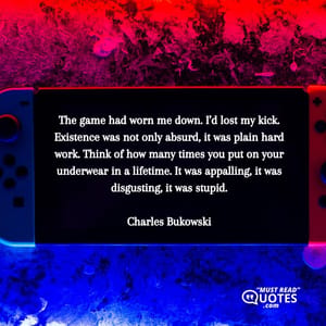 The game had worn me down. I’d lost my kick. Existence was not only absurd, it was plain hard work. Think of how many times you put on your underwear in a lifetime. It was appalling, it was disgusting, it was stupid.
