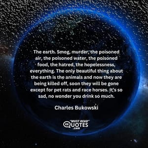 The earth. Smog, murder, the poisoned air, the poisoned water, the poisoned food, the hatred, the hopelessness, everything. The only beautiful thing about the earth is the animals and now they are being killed off, soon they will be gone except for pet rats and race horses. It’s so sad, no wonder you drink so much.