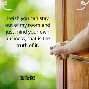 I wish you can stay out of my room and just mind your own business, that is the truth of it.