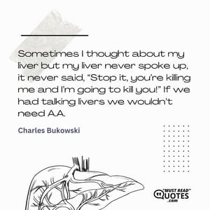 Sometimes I thought about my liver but my liver never spoke up, it never said, “Stop it, you’re killing me and I’m going to kill you!” If we had talking livers we wouldn’t need A.A.