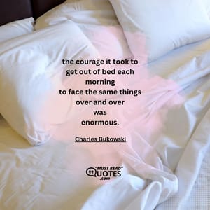 the courage it took to get out of bed each morning to face the same things over and over was enormous.