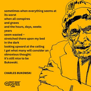 sometimes when everything seems at its worst when all conspires and gnaws and the hours, days, weeks years seem wasted – stretched there upon my bed in the dark looking upward at the ceiling I get what many will consider an obnoxious thought: it’s still nice to be Bukowski.