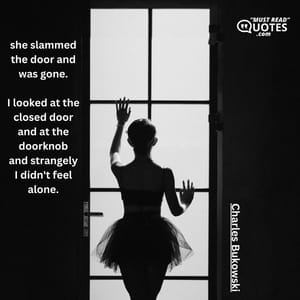 she slammed the door and was gone. I looked at the closed door and at the doorknob and strangely I didn't feel alone.
