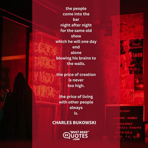 the people come into the bar night after night for the same old show which he will one day end alone blowing his brains to the walls. the price of creation is never too high. the price of living with other people always is.