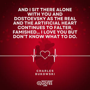 And I sit there alone with you and Dostoevsky as the real and the artificial heart continues to falter, famished… I love you but don’t know what to do.