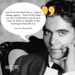 one of Lorca’s best lines is, “agony, always agony…” think of this when you kill a cockroach or pick up a razor to shave or awaken in the morning to face the sun.