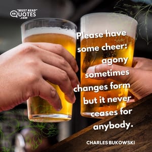 Please have some cheer: agony sometimes changes form but it never ceases for anybody.