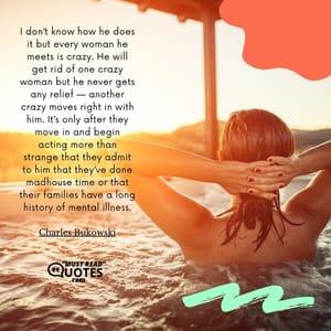 I don’t know how he does it but every woman he meets is crazy. He will get rid of one crazy woman but he never gets any relief — another crazy moves right in with him. It’s only after they move in and begin acting more than strange that they admit to him that they’ve done madhouse time or that their families have a long history of mental illness.