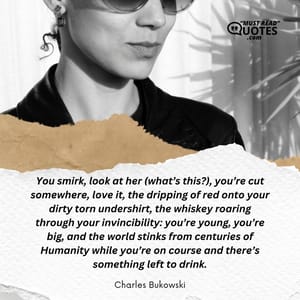 You smirk, look at her (what’s this?), you’re cut somewhere, love it, the dripping of red onto your dirty torn undershirt, the whiskey roaring through your invincibility: you’re young, you’re big, and the world stinks from centuries of Humanity while you’re on course and there’s something left to drink.