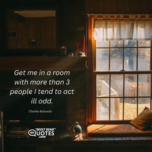 Get me in a room with more than 3 people I tend to act ill odd.