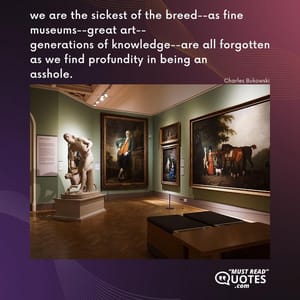 we are the sickest of the breed--as fine museums--great art-- generations of knowledge--are all forgotten as we find profundity in being an asshole.