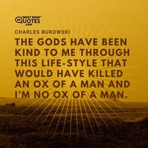 The gods have been kind to me through this life-style that would have killed an ox of a man and I’m no ox of a man.