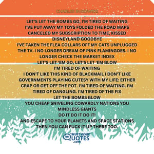 let's let the bombs go I'm tired of waiting I've put away my toys folded the road maps canceled my subscription to Time kissed Disneyland goodbye I've taken the flea collars off my cats unplugged the tv I no longer dream of pink flamingoes I no longer check the market index let's let 'em go let's let 'em blow I'm tired of waiting I don't like this kind of blackmail I don't like governments playing cutesy with my life: either crap or get off the pot I'm tired of waiting I'm tired of dangling I'm tired of the fix let the bombs blow you cheap sniveling cowardly nations you mindless giants do it do it do it! and escape to your planets and space stations then you can fuck it up there too.