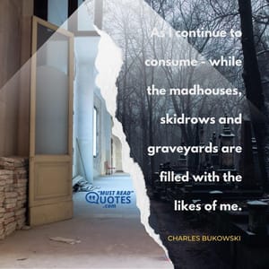 As I continue to consume - while the madhouses, skidrows and graveyards are filled with the likes of me.