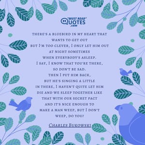 there's a bluebird in my heart that wants to get out but I'm too clever, I only let him out at night sometimes when everybody's asleep. I say, I know that you're there, so don't be sad. then I put him back, but he's singing a little in there, I haven't quite let him die and we sleep together like that with our secret pact and it's nice enough to make a man weep, but I don't weep, do you?