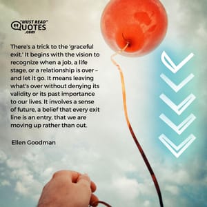 There's a trick to the 'graceful exit.' It begins with the vision to recognize when a job, a life stage, or a relationship is over – and let it go. It means leaving what's over without denying its validity or its past importance to our lives. It involves a sense of future, a belief that every exit line is an entry, that we are moving up rather than out.