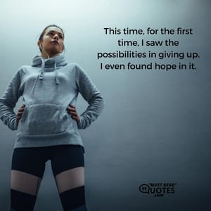 This time, for the first time, I saw the possibilities in giving up. I even found hope in it.
