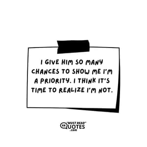 I give him so many chances to show me I’m a priority. I think it’s time to realize I’m not.