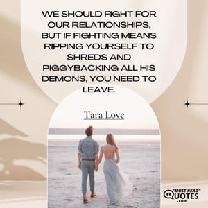 We should fight for our relationships, but if fighting means ripping yourself to shreds and piggybacking all his demons, you need to leave.