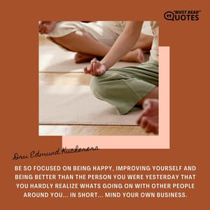 Be so focused on being happy, improving yourself and being better than the person you were yesterday that you hardly realize whats going on with other people around you... In short... MIND YOUR OWN BUSINESS.