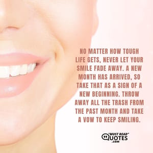 No matter how tough life gets, never let your smile fade away. A new month has arrived, so take that as a sign of a new beginning. Throw away all the trash from the past month and take a vow to keep smiling.